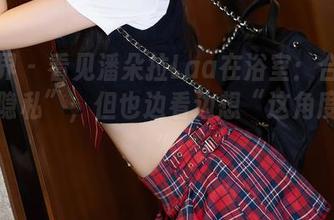 语画界 – 看见潘朵拉Laa在浴室:合集里的“隐私”,但也边看边想“这角度好!”